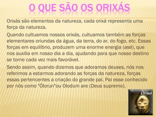 O QUE SÃO OS ORIXÁS
Orixás são elementos da natureza, cada orixá representa uma
força da natureza.
Quando cultuamos nossos orixás, cultuamos também as forças
elementares oriundas da água, da terra, do ar, do fogo, etc. Essas
forças em equilíbrio, produzem uma enorme energia (asé), que
nos auxilia em nosso dia a dia, ajudando para que nosso destino
se torne cada vez mais favorável.
Sendo assim, quando dizemos que adoramos deuses, nós nos
referimos a estarmos adorando as forças da natureza, forças
essas pertencentes a criação do grande pai. Pai esse conhecido
por nós como "Ólorun"ou Olodum are (Deus supremo).
 