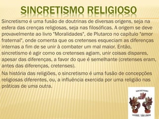 SINCRETISMO RELIGIOSO
Sincretismo é uma fusão de doutrinas de diversas origens, seja na
esfera das crenças religiosas, seja nas filosóficas. A origem se deve
provavelmente ao livro "Moralidades", de Plutarco no capítulo "amor
fraternal", onde comenta que os cretenses esqueciam as diferenças
internas a fim de se unir à combater um mal maior. Então,
sincretismo é agir como os cretenses agiam, unir coisas dispares,
apesar das diferenças, a favor do que é semelhante (cretenses eram,
antes das diferenças, cretenses).
Na história das religiões, o sincretismo é uma fusão de concepções
religiosas diferentes, ou, a influência exercida por uma religião nas
práticas de uma outra.
 