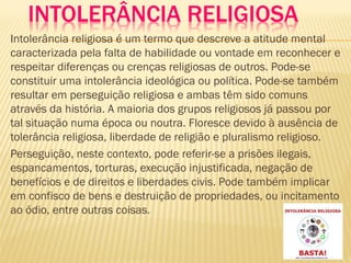 INTOLERÂNCIA RELIGIOSA
Intolerância religiosa é um termo que descreve a atitude mental
caracterizada pela falta de habilidade ou vontade em reconhecer e
respeitar diferenças ou crenças religiosas de outros. Pode-se
constituir uma intolerância ideológica ou política. Pode-se também
resultar em perseguição religiosa e ambas têm sido comuns
através da história. A maioria dos grupos religiosos já passou por
tal situação numa época ou noutra. Floresce devido à ausência de
tolerância religiosa, liberdade de religião e pluralismo religioso.
Perseguição, neste contexto, pode referir-se a prisões ilegais,
espancamentos, torturas, execução injustificada, negação de
benefícios e de direitos e liberdades civis. Pode também implicar
em confisco de bens e destruição de propriedades, ou incitamento
ao ódio, entre outras coisas.
 
