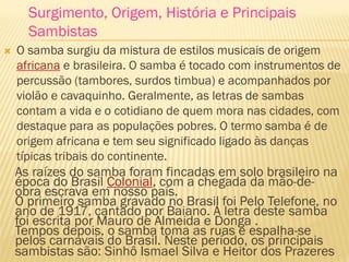 As raízes do samba foram fincadas em solo brasileiro na
época do Brasil Colonial, com a chegada da mão-de-
obra escrava em nosso país.
O primeiro samba gravado no Brasil foi Pelo Telefone, no
ano de 1917, cantado por Baiano. A letra deste samba
foi escrita por Mauro de Almeida e Donga .
Tempos depois, o samba toma as ruas e espalha-se
pelos carnavais do Brasil. Neste período, os principais
sambistas são: Sinhô Ismael Silva e Heitor dos Prazeres .
 O samba surgiu da mistura de estilos musicais de origem
africana e brasileira. O samba é tocado com instrumentos de
percussão (tambores, surdos timbua) e acompanhados por
violão e cavaquinho. Geralmente, as letras de sambas
contam a vida e o cotidiano de quem mora nas cidades, com
destaque para as populações pobres. O termo samba é de
origem africana e tem seu significado ligado às danças
típicas tribais do continente.
Surgimento, Origem, História e Principais
Sambistas
 