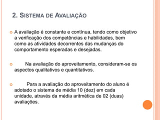 2. SISTEMA DE AVALIAÇÃO


A avaliação é constante e contínua, tendo como objetivo
a verificação dos competências e habilidades, bem
como as atividades decorrentes das mudanças do
comportamento esperadas e desejadas.



Na avaliação do aproveitamento, consideram-se os
aspectos qualitativos e quantitativos.



Para a avaliação do aproveitamento do aluno é
adotado o sistema de média 10 (dez) em cada
unidade, através da média aritmética de 02 (duas)
avaliações.

 
