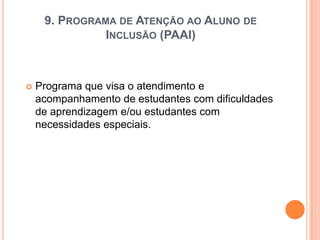 9. PROGRAMA DE ATENÇÃO AO ALUNO DE
INCLUSÃO (PAAI)



Programa que visa o atendimento e
acompanhamento de estudantes com dificuldades
de aprendizagem e/ou estudantes com
necessidades especiais.

 