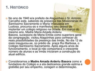 1. HISTÓRICO


No ano de 1940 era prefeito de Alagoinhas o Sr. Antonio
Carvalho este, sabendo da presença das Missionárias do
Santíssimo Sacramento e Maria Imaculada em
Lustosa, procurou-as e manifestou seu desejo de
implantar um colégio religioso na cidade. Em março do
mesmo ano, Madre Maria Amada Arderiu
Basora, sucessora de Maria Emilia como superiora geral
da congregação, visitou Alagoinhas para conhecer as
reais possibilidades da presença das Irmãs. No dia 12 de
maio inaugurou-se, no prédio da praça Rui Barbosa, o
Colégio Santíssimo Sacramento. Após alguns anos de
funcionamento, o local já não comportava o crescente
número de alunas e as Irmãs iniciaram a construção do
atual edifício.



Consideramos a Madre Amada Arderiu Basora como a
fundadora do Colégio e a ela dedicamos grande estima e
gratidão por seu empenho, coragem e determinação.

 