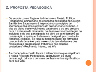 2. PROPOSTA PEDAGÓGICA


De acordo com o Regimento Interno e o Projeto Político
Pedagógico, a finalidade da educação ministrada no Colégio
Santíssimo Sacramento é inspirada nos princípios de
liberdade e nos ideais cristãos de solidariedade humana, e
visa ao pleno desenvolvimento da pessoa e ao seu preparo
para o exercício da cidadania; do desenvolvimento integral do
indivíduo e de sua participação na obra do bem comum; da
condenação a qualquer tratamento desigual por convicção
filosófica, religiosa, de raça ou nacionalidade; da formação
comum indispensável para o exercício da cidadania e dos
meios para o progresso no trabalho e nos estudos
posteriores” (Regimento Interno, art. 6º)



As concepções construtivista e interacionista que respaldam
a nossa Proposta Pedagógica, oportunizam ao aluno
pensar, agir, brincar e construir conhecimentos significativos
para sua vida.

 