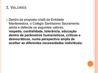 3. VALORES


Dentro da proposta cristã da Entidade
Mantenedora, o Colégio Santíssimo Sacramento
adota e defende os seguintes valores:
respeito, cordialidade, tolerância, educação
dentro de parâmetros humanísticos, críticos e
democráticos, numa perspectiva ampla de
acolher as diferentes necessidades individuais.

 