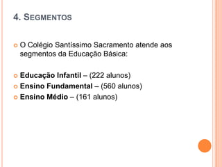 4. SEGMENTOS


O Colégio Santíssimo Sacramento atende aos
segmentos da Educação Básica:

Educação Infantil – (222 alunos)
 Ensino Fundamental – (560 alunos)
 Ensino Médio – (161 alunos)


 