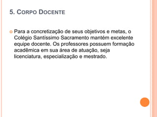 5. CORPO DOCENTE


Para a concretização de seus objetivos e metas, o
Colégio Santíssimo Sacramento mantém excelente
equipe docente. Os professores possuem formação
acadêmica em sua área de atuação, seja
licenciatura, especialização e mestrado.

 