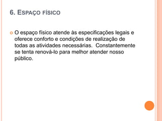 6. ESPAÇO FÍSICO


O espaço físico atende às especificações legais e
oferece conforto e condições de realização de
todas as atividades necessárias. Constantemente
se tenta renová-lo para melhor atender nosso
público.

 
