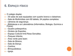 6. ESPAÇO FÍSICO
















O colégio dispõe:
- 30 salas de aula equipadas com quadro branco e datashow;
- Sala de Multimídias com 60 tablets, 04 púpitos completos:
- câmeras de segurança;
- Bibliotecas e os Laboratórios (Informática, Biologia, Química e
Física);
- Quadra poliesportiva;
- Ginásio de Esportes;
- Espaço Cultural Irmã Rosa González;
- Parques Infantis;
- Área verde para lazer;
- Sala de Música;
- Sala de Dança;
- Cantina;
- Brinquedoteca;
- Igreja.

 