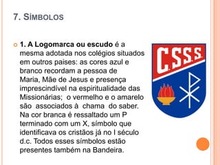 7. SÍMBOLOS


1. A Logomarca ou escudo é a
mesma adotada nos colégios situados
em outros paises: as cores azul e
branco recordam a pessoa de
Maria, Mãe de Jesus e presença
imprescindível na espiritualidade das
Missionárias; o vermelho e o amarelo
são associados à chama do saber.
Na cor branca é ressaltado um P
terminado com um X, símbolo que
identificava os cristãos já no I século
d.c. Todos esses símbolos estão
presentes também na Bandeira.

 