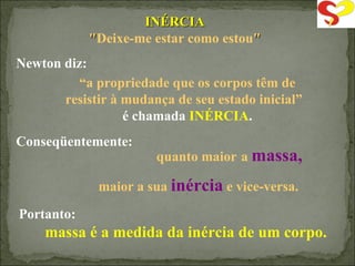 INÉRCIA " Deixe-me estar como estou " Newton diz: “ a propriedade que os corpos têm de resistir à mudança de seu estado inicial”  é chamada  INÉRCIA . quanto maior   a   massa,   maior a sua  inércia   e vice-versa. Conseqüentemente: Portanto: massa é a medida da inércia de um corpo. 