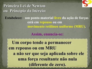 Primeira Lei de Newton ou  Princípio da Inércia: Estabelece: um ponto material  livre  da ação de forças está em  repouso  ou em  movimento retilíneo uniforme (MRU) . Um corpo tende a permanecer  em repouso ou em MRU  a não ser que seja aplicada sobre ele uma força resultante não nula (diferente de zero). Assim, enuncia-se: 
