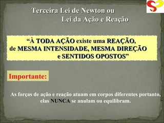 “ À  TODA AÇÃO  existe uma  REAÇÃO ,  de  MESMA INTENSIDADE, MESMA DIREÇÃO  e SENTIDOS OPOSTOS ” Importante: As forças de ação e reação atuam em corpos diferentes portanto, elas  NUNCA  se anulam ou equilibram. Terceira Lei de Newton ou  Lei da Ação e Reação 