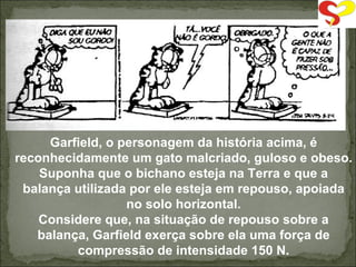 Garfield , o personagem da história acima, é reconhecidamente um gato malcriado, guloso e obeso. Suponha que o bichano esteja na Terra e que a balança utilizada por ele esteja em repouso, apoiada no solo horizontal. Considere que, na situação de repouso sobre a balança, Garfield exerça sobre ela uma força de compressão de intensidade 150 N. 