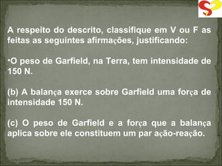 A respeito do descrito, classifique em V ou F as feitas as seguintes afirma ç ões, justificando: O peso de Garfield, na Terra, tem intensidade de 150 N. (b) A balan ç a exerce sobre Garfield uma for ç a de intensidade 150 N. (c) O peso de Garfield e a for ç a que a balan ç a aplica sobre ele constituem um par a ç ão-rea ç ão. 