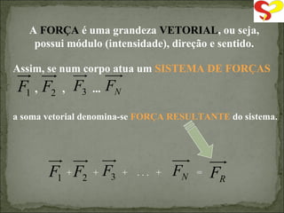 A  FORÇA  é uma grandeza  VETORIAL , ou seja, possui módulo (intensidade), direção e sentido. a soma vetorial denomina-se  FORÇA RESULTANTE  do sistema. Assim, se num corpo atua um  SISTEMA DE FORÇAS ,  ,  ...  +  +  +  . . .  +  = 