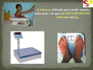 A  balança , utilizada para medir massas, nada mais  é  do que  um DINAMÔMETRO  calibrado  em  Kg . 