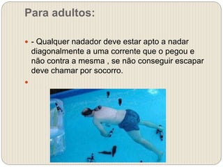 Para adultos:
 - Qualquer nadador deve estar apto a nadar
diagonalmente a uma corrente que o pegou e
não contra a mesma , se não conseguir escapar
deve chamar por socorro.

 