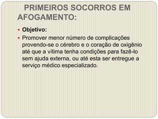 PRIMEIROS SOCORROS EM
AFOGAMENTO:
 Objetivo:
 Promover menor número de complicações
provendo-se o cérebro e o coração de oxigênio
até que a vítima tenha condições para fazê-lo
sem ajuda externa, ou até esta ser entregue a
serviço médico especializado.
 