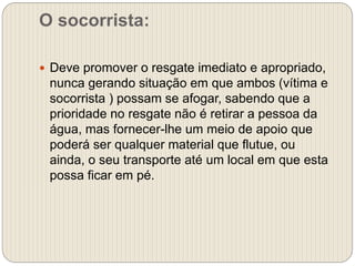 O socorrista:
 Deve promover o resgate imediato e apropriado,
nunca gerando situação em que ambos (vítima e
socorrista ) possam se afogar, sabendo que a
prioridade no resgate não é retirar a pessoa da
água, mas fornecer-lhe um meio de apoio que
poderá ser qualquer material que flutue, ou
ainda, o seu transporte até um local em que esta
possa ficar em pé.
 