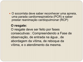  O socorrista deve saber reconhecer uma apneia,
uma parada cardiorrespiratória (PCR) e saber
prestar reanimação cardiopulmonar (RCP)
O resgate:
O resgate deve ser feito por fases
consecutivas : Compreendendo a Fase de
observação, de entrada na água , de
abordagem da vítima, de reboque da
vítima, e o atendimento da mesma.
 