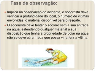 Fase de observação:
 Implica na observação do acidente, o socorrista deve
verificar a profundidade do local, o número de vítimas
envolvidas, o material disponível para o resgate.
 O socorrista deve tentar o socorro sem a sua entrada
na água, estendendo qualquer material a sua
disposição que tenha a propriedade de boiar na água,
não se deve atirar nada que possa vir a ferir a vítima.
 