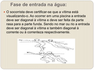 Fase de entrada na água:
 O socorrista deve certificar-se que a vítima está
visualizando-o. Ao ocorrer em uma piscina a entrada
deve ser diagonal à vítima e deve ser feita da parte
rasa para a parte funda. Sendo no mar ou rio a entrada
deve ser diagonal à vítima e também diagonal à
corrente ou à correnteza respectivamente.
 