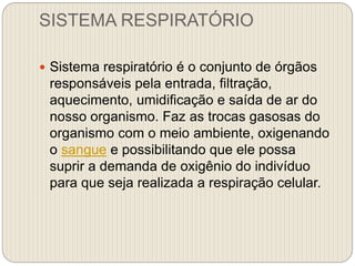 SISTEMA RESPIRATÓRIO
 Sistema respiratório é o conjunto de órgãos
responsáveis pela entrada, filtração,
aquecimento, umidificação e saída de ar do
nosso organismo. Faz as trocas gasosas do
organismo com o meio ambiente, oxigenando
o sangue e possibilitando que ele possa
suprir a demanda de oxigênio do indivíduo
para que seja realizada a respiração celular.
 