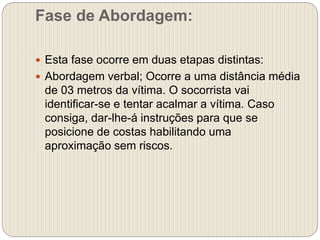 Fase de Abordagem:
 Esta fase ocorre em duas etapas distintas:
 Abordagem verbal; Ocorre a uma distância média
de 03 metros da vítima. O socorrista vai
identificar-se e tentar acalmar a vítima. Caso
consiga, dar-lhe-á instruções para que se
posicione de costas habilitando uma
aproximação sem riscos.
 