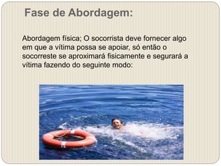Fase de Abordagem:
Abordagem física; O socorrista deve fornecer algo
em que a vítima possa se apoiar, só então o
socorreste se aproximará fisicamente e segurará a
vítima fazendo do seguinte modo:
 