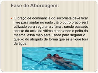 Fase de Abordagem:
 O braço de dominância do socorrista deve ficar
livre para ajudar no nado , já o outro braço será
utilizado para segurar a vítima , sendo passado
abaixo da axila da vítima e apoiando o peito da
mesma, essa mão será usada para segurar o
queixo do afogado de forma que este fique fora
da água.
 