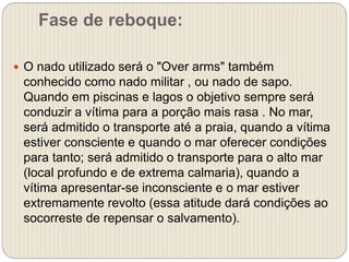 Fase de reboque:
 O nado utilizado será o "Over arms" também
conhecido como nado militar , ou nado de sapo.
Quando em piscinas e lagos o objetivo sempre será
conduzir a vítima para a porção mais rasa . No mar,
será admitido o transporte até a praia, quando a vítima
estiver consciente e quando o mar oferecer condições
para tanto; será admitido o transporte para o alto mar
(local profundo e de extrema calmaria), quando a
vítima apresentar-se inconsciente e o mar estiver
extremamente revolto (essa atitude dará condições ao
socorreste de repensar o salvamento).
 