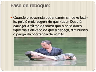 Fase de reboque:
 Quando o socorrista puder caminhar, deve fazê-
lo, pois é mais seguro do que nadar. Deverá
carregar a vítima de forma que o peito desta
fique mais elevado do que a cabeça, diminuindo
o perigo da ocorrência de vômito.
 