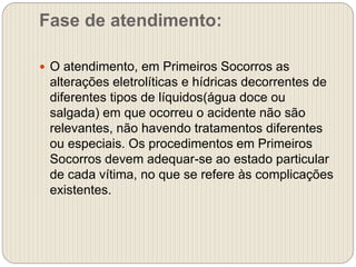 Fase de atendimento:
 O atendimento, em Primeiros Socorros as
alterações eletrolíticas e hídricas decorrentes de
diferentes tipos de líquidos(água doce ou
salgada) em que ocorreu o acidente não são
relevantes, não havendo tratamentos diferentes
ou especiais. Os procedimentos em Primeiros
Socorros devem adequar-se ao estado particular
de cada vítima, no que se refere às complicações
existentes.
 
