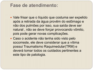 Fase de atendimento:
 Vale frisar que o líquido que costuma ser expelido
após a retirada da água provêm do estômago e
não dos pulmões por isso, sua saída deve ser
natural , não se deve forçar provocando vômito,
pois pode gerar novas complicações.
 Caso o acidente não tenha sido visto pelo
socorreste, ele deve considerar que a vítima
possui Traumatismo Raquimedular(TRM) e
deverá tomar todos os cuidados pertinentes a
este tipo de patologia.
 