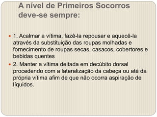 A nível de Primeiros Socorros
deve-se sempre:
 1. Acalmar a vítima, fazê-la repousar e aquecê-la
através da substituição das roupas molhadas e
fornecimento de roupas secas, casacos, cobertores e
bebidas quentes
 2. Manter a vítima deitada em decúbito dorsal
procedendo com a lateralização da cabeça ou até da
própria vítima afim de que não ocorra aspiração de
líquidos.
 