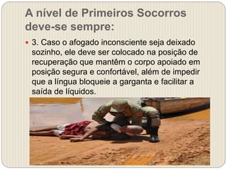 A nível de Primeiros Socorros
deve-se sempre:
 3. Caso o afogado inconsciente seja deixado
sozinho, ele deve ser colocado na posição de
recuperação que mantêm o corpo apoiado em
posição segura e confortável, além de impedir
que a língua bloqueie a garganta e facilitar a
saída de líquidos.
 
