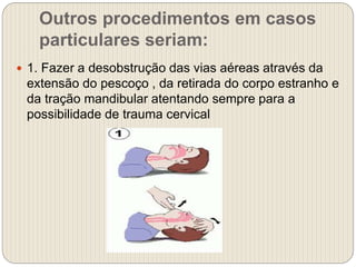 Outros procedimentos em casos
particulares seriam:
 1. Fazer a desobstrução das vias aéreas através da
extensão do pescoço , da retirada do corpo estranho e
da tração mandibular atentando sempre para a
possibilidade de trauma cervical
 
