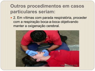 Outros procedimentos em casos
particulares seriam:
 2. Em vítimas com parada respiratória, proceder
com a respiração boca-a-boca objetivando
manter a oxigenação cerebral.
 