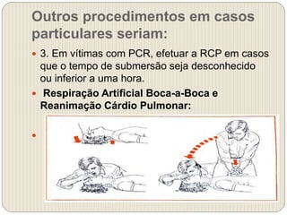 Outros procedimentos em casos
particulares seriam:
 3. Em vítimas com PCR, efetuar a RCP em casos
que o tempo de submersão seja desconhecido
ou inferior a uma hora.
 Respiração Artificial Boca-a-Boca e
Reanimação Cárdio Pulmonar:

 
