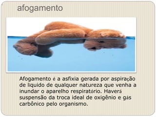 afogamento
.
Afogamento é a asfixia gerada por aspiração
de líquido de qualquer natureza que venha a
inundar o aparelho respiratório. Haverá
suspensão da troca ideal de oxigênio e gás
carbônico pelo organismo.
 