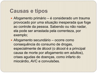 Causas e tipos
 Afogamento primário – é considerado um trauma
provocado por uma situação inesperada que foge
ao controle da pessoa. Sabendo ou não nadar,
ela pode ser arrastada pela correnteza, por
exemplo;
 Afogamento secundário – ocorre como
consequência do consumo de drogas,
especialmente de álcool (o álcool é a principal
causa de morte por afogamento em adultos),
crises agudas de doenças, como infarto do
miocárdio, AVC e convulsões.
 