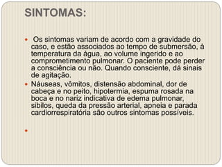 SINTOMAS:
 Os sintomas variam de acordo com a gravidade do
caso, e estão associados ao tempo de submersão, à
temperatura da água, ao volume ingerido e ao
comprometimento pulmonar. O paciente pode perder
a consciência ou não. Quando consciente, dá sinais
de agitação.
 Náuseas, vômitos, distensão abdominal, dor de
cabeça e no peito, hipotermia, espuma rosada na
boca e no nariz indicativa de edema pulmonar,
sibilos, queda da pressão arterial, apneia e parada
cardiorrespiratória são outros sintomas possíveis.

 