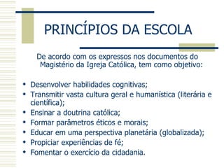 PRINCÍPIOS DA ESCOLA  De acordo com os expressos nos documentos do Magistério da Igreja Católica, tem como objetivo: Desenvolver habilidades cognitivas; Transmitir vasta cultura geral e humanística (literária e científica); Ensinar a doutrina católica; Formar parâmetros éticos e morais; Educar em uma perspectiva planetária (globalizada); Propiciar experiências de fé; Fomentar o exercício da cidadania. 