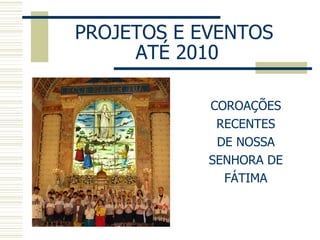 PROJETOS E EVENTOS  ATÉ 2010 COROAÇÕES RECENTES DE NOSSA SENHORA DE FÁTIMA 