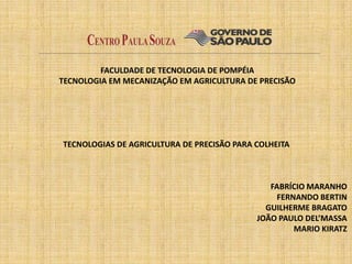 FACULDADE DE TECNOLOGIA DE POMPÉIA
TECNOLOGIA EM MECANIZAÇÃO EM AGRICULTURA DE PRECISÃO




TECNOLOGIAS DE AGRICULTURA DE PRECISÃO PARA COLHEITA



                                               FABRÍCIO MARANHO
                                                 FERNANDO BERTIN
                                              GUILHERME BRAGATO
                                            JOÃO PAULO DEL’MASSA
                                                     MARIO KIRATZ
 