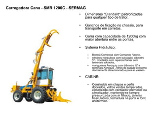 Dimensões "Standard" padronizadas para qualquer tipo de trator.  Ganchos de fixação no chassis, para transporte em carretas.  Garra com capacidade de 1200kg com maior abertura entre as pontas. Sistema Hidráulico: Bomba Comercial com Comando Racine,  cilindros hidráulicos com tubulação diâmetro ¾", montados com reparos Parker com terminais soldados,  mangueiras Aeroquip com diâmetro ¾" e terminais Aeroquip , filtros de sucção e retorno devidamente dimensionados para as vazões.  CABINE: Construída em chapas e perfis dobrados, vidros verdes temperados, climatizada com ventilador premente ou climatizador, mantendo-se sempre pressurizada com ar filtrado, janelas basculantes, fechadura na porta e forro antitérmico.  Carregadora Cana - SMR 1200C  -  SERMAG 