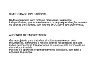 SIMPLICIDADE OPERACIONAL:  Rodas equipadas com motores hidráulicos, totalmente independentes, que se movimentam para qualquer direção, através de apenas dois pedais, com giro de 360º, sobre seu próprio eixo.  AUSÊNCIA DE EMPURRADOR:  Garra projetada para trabalhar simultaneamente com dois movimentos, eliminando o rastelo, grande responsável pelo alto índice de impurezas transportadas as usinas e pela diminuição no stand dos canaviais.  Posição de operação ergometricamente planejada, com total e absoluta segurança. 