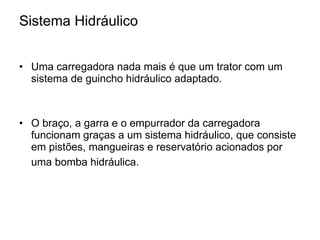 Sistema Hidráulico Uma carregadora nada mais é que um trator com um sistema de guincho hidráulico adaptado. O braço, a garra e o empurrador da carregadora funcionam graças a um sistema hidráulico, que consiste em pistões, mangueiras e reservatório acionados por uma bomba hidráulica.   