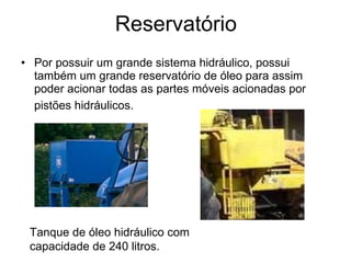 Reservatório Por possuir um grande sistema hidráulico, possui também um grande reservatório de óleo para assim poder acionar todas as partes móveis acionadas por pistões hidráulicos.   Tanque de óleo hidráulico com capacidade de 240 litros.   